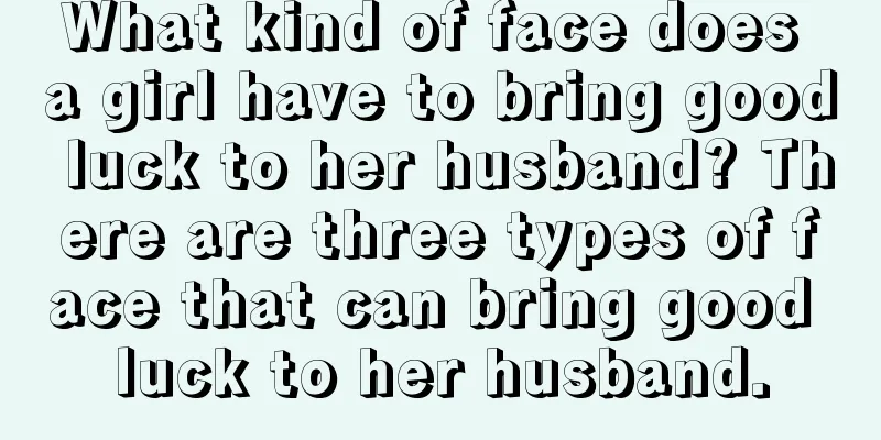 What kind of face does a girl have to bring good luck to her husband? There are three types of face that can bring good luck to her husband.