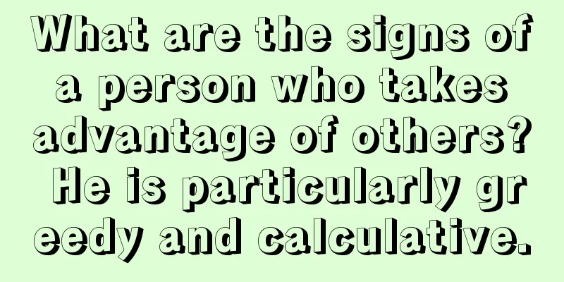 What are the signs of a person who takes advantage of others? He is particularly greedy and calculative.