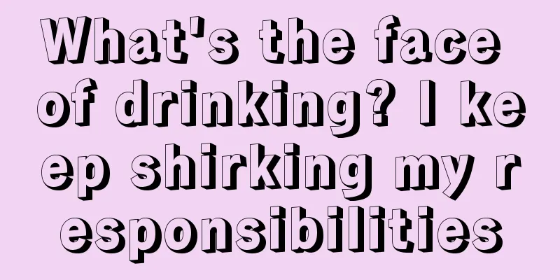What's the face of drinking? I keep shirking my responsibilities