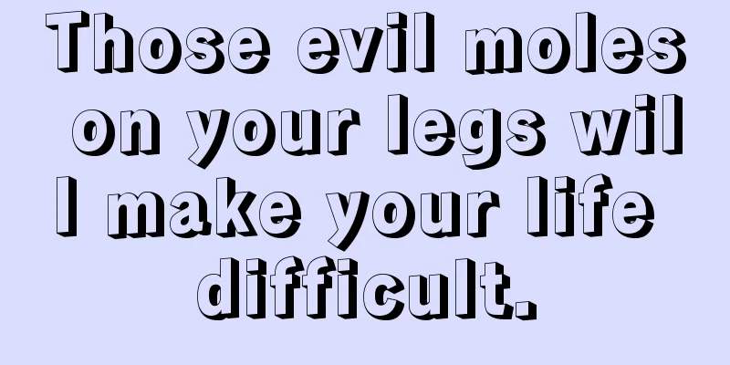 Those evil moles on your legs will make your life difficult.