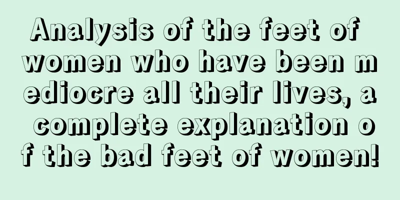 Analysis of the feet of women who have been mediocre all their lives, a complete explanation of the bad feet of women!