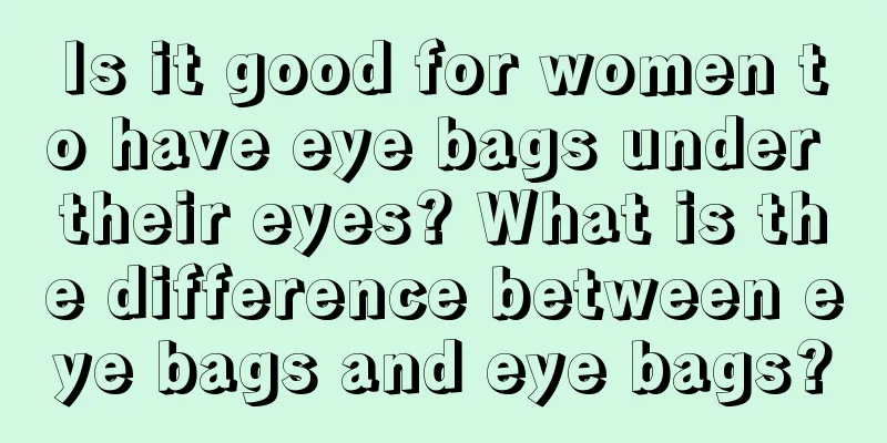 Is it good for women to have eye bags under their eyes? What is the difference between eye bags and eye bags?