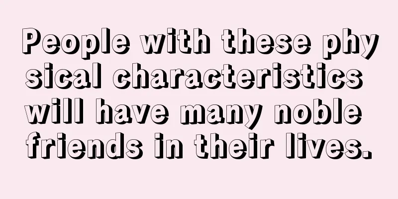 People with these physical characteristics will have many noble friends in their lives.