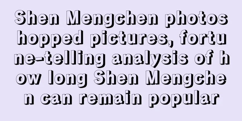 Shen Mengchen photoshopped pictures, fortune-telling analysis of how long Shen Mengchen can remain popular