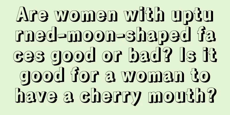 Are women with upturned-moon-shaped faces good or bad? Is it good for a woman to have a cherry mouth?