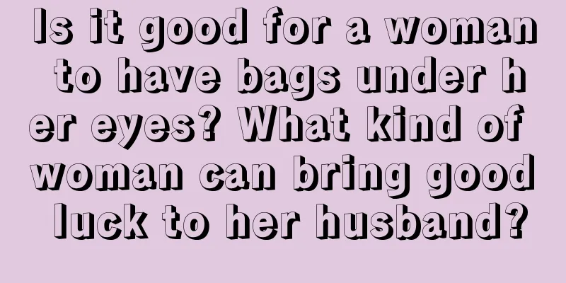 Is it good for a woman to have bags under her eyes? What kind of woman can bring good luck to her husband?