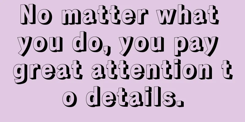 No matter what you do, you pay great attention to details.