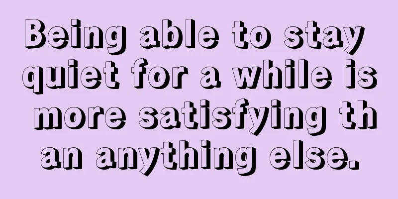 Being able to stay quiet for a while is more satisfying than anything else.