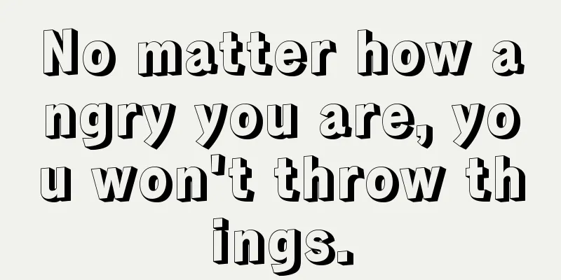 No matter how angry you are, you won't throw things.