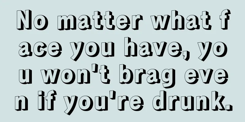 No matter what face you have, you won't brag even if you're drunk.