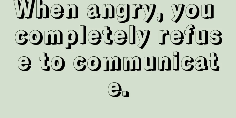 When angry, you completely refuse to communicate.