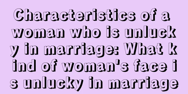 Characteristics of a woman who is unlucky in marriage: What kind of woman's face is unlucky in marriage