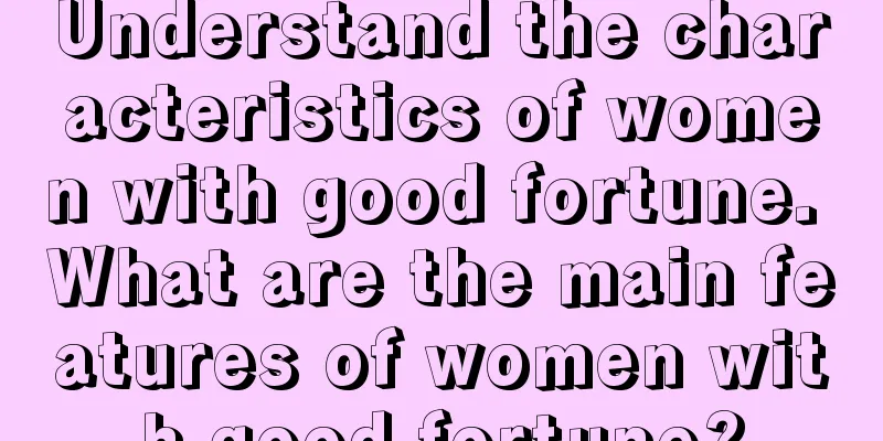Understand the characteristics of women with good fortune. What are the main features of women with good fortune?