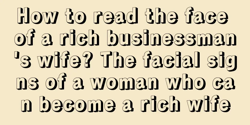 How to read the face of a rich businessman's wife? The facial signs of a woman who can become a rich wife