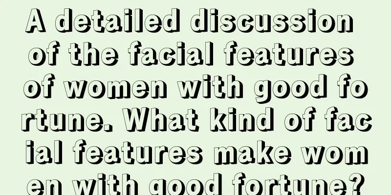 A detailed discussion of the facial features of women with good fortune. What kind of facial features make women with good fortune?