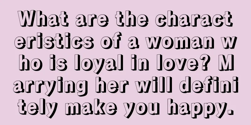 What are the characteristics of a woman who is loyal in love? Marrying her will definitely make you happy.