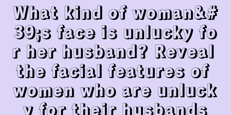 What kind of woman's face is unlucky for her husband? Reveal the facial features of women who are unlucky for their husbands