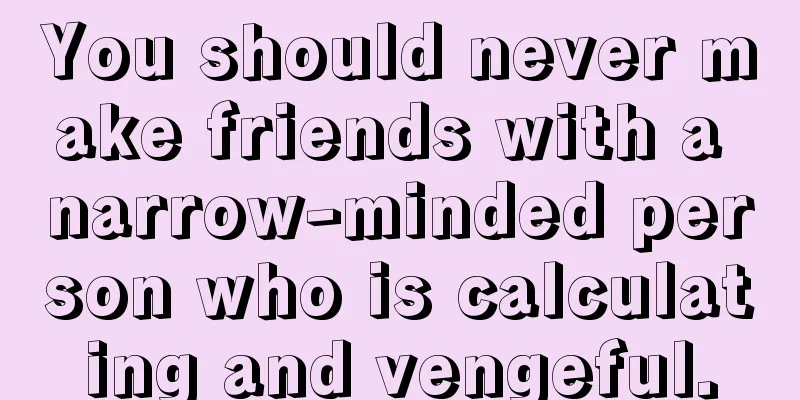 You should never make friends with a narrow-minded person who is calculating and vengeful.