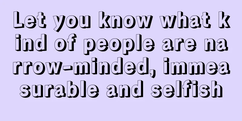 Let you know what kind of people are narrow-minded, immeasurable and selfish