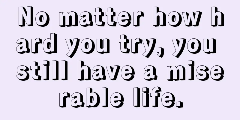 No matter how hard you try, you still have a miserable life.