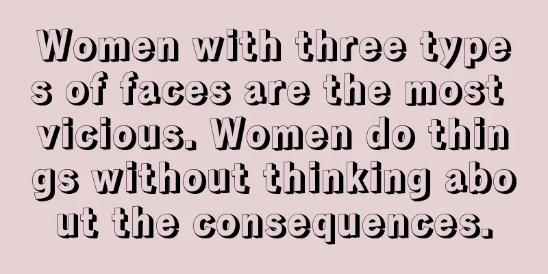 Women with three types of faces are the most vicious. Women do things without thinking about the consequences.