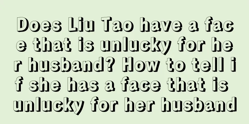 Does Liu Tao have a face that is unlucky for her husband? How to tell if she has a face that is unlucky for her husband