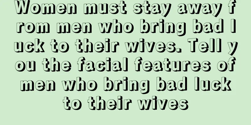 Women must stay away from men who bring bad luck to their wives. Tell you the facial features of men who bring bad luck to their wives