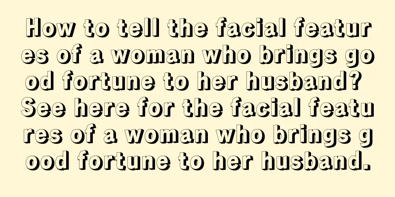 How to tell the facial features of a woman who brings good fortune to her husband? See here for the facial features of a woman who brings good fortune to her husband.