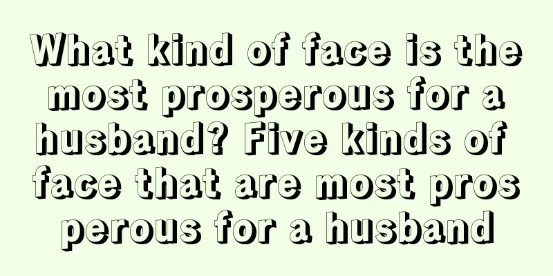 What kind of face is the most prosperous for a husband? Five kinds of face that are most prosperous for a husband