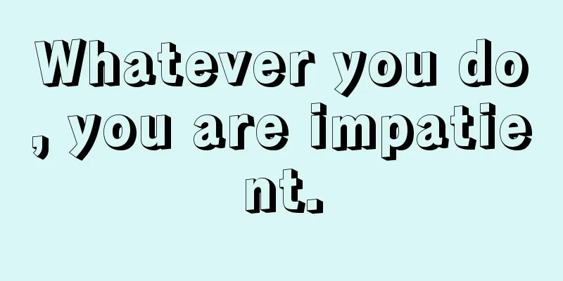 Whatever you do, you are impatient.