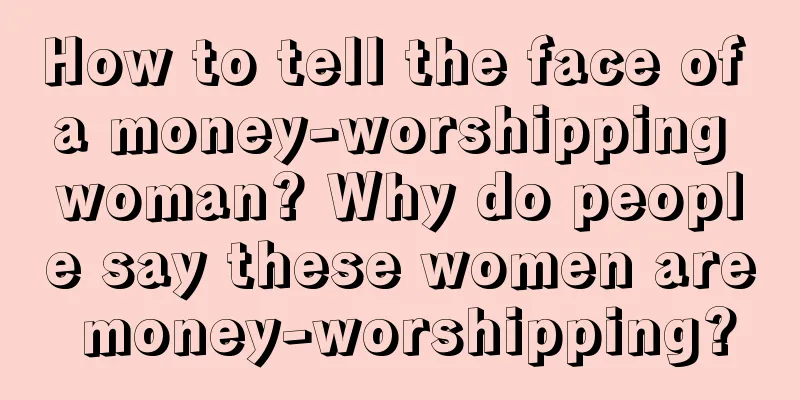 How to tell the face of a money-worshipping woman? Why do people say these women are money-worshipping?