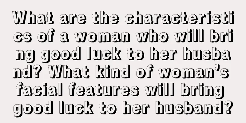 What are the characteristics of a woman who will bring good luck to her husband? What kind of woman’s facial features will bring good luck to her husband?