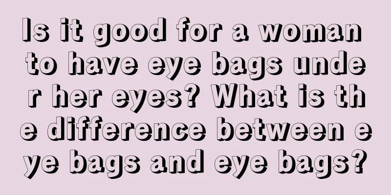 Is it good for a woman to have eye bags under her eyes? What is the difference between eye bags and eye bags?