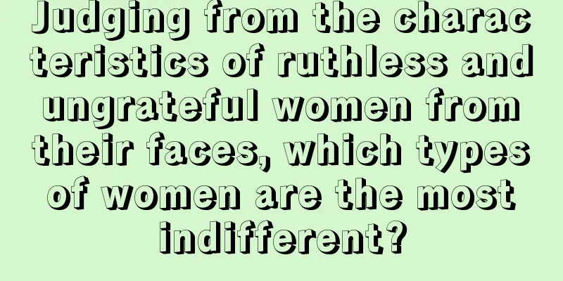 Judging from the characteristics of ruthless and ungrateful women from their faces, which types of women are the most indifferent?