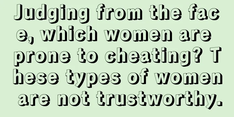 Judging from the face, which women are prone to cheating? These types of women are not trustworthy.