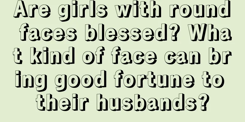 Are girls with round faces blessed? What kind of face can bring good fortune to their husbands?