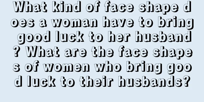 What kind of face shape does a woman have to bring good luck to her husband? What are the face shapes of women who bring good luck to their husbands?