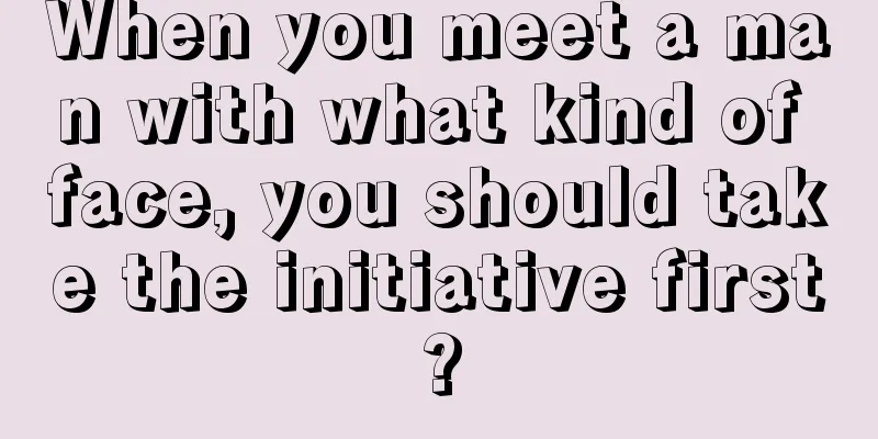 When you meet a man with what kind of face, you should take the initiative first?