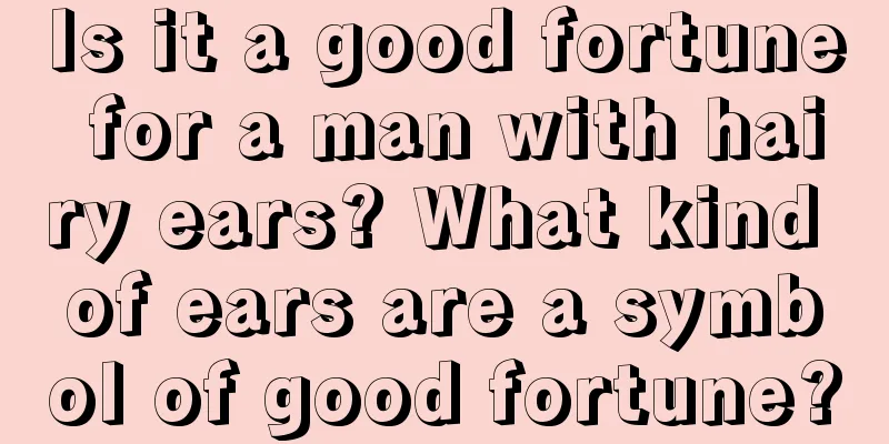 Is it a good fortune for a man with hairy ears? What kind of ears are a symbol of good fortune?