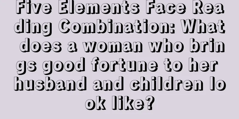 Five Elements Face Reading Combination: What does a woman who brings good fortune to her husband and children look like?