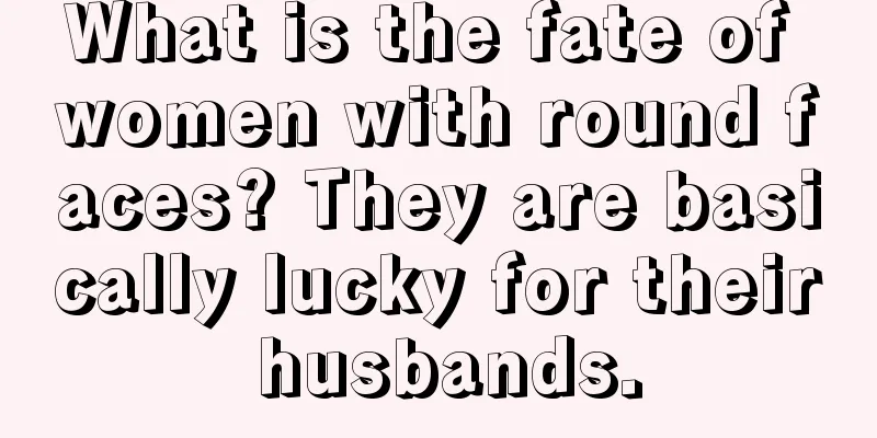What is the fate of women with round faces? They are basically lucky for their husbands.