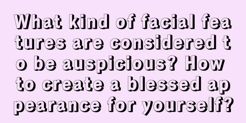 What kind of facial features are considered to be auspicious? How to create a blessed appearance for yourself?