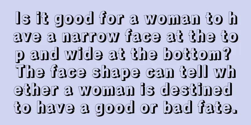 Is it good for a woman to have a narrow face at the top and wide at the bottom? The face shape can tell whether a woman is destined to have a good or bad fate.