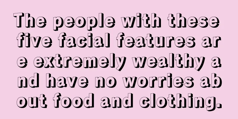 The people with these five facial features are extremely wealthy and have no worries about food and clothing.