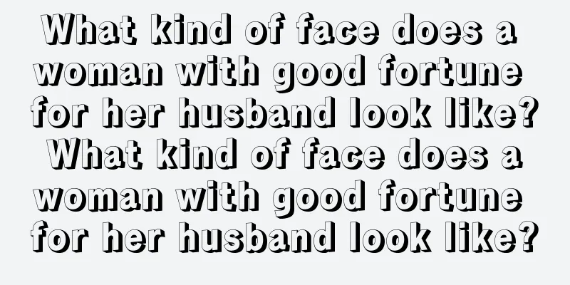 What kind of face does a woman with good fortune for her husband look like? What kind of face does a woman with good fortune for her husband look like?
