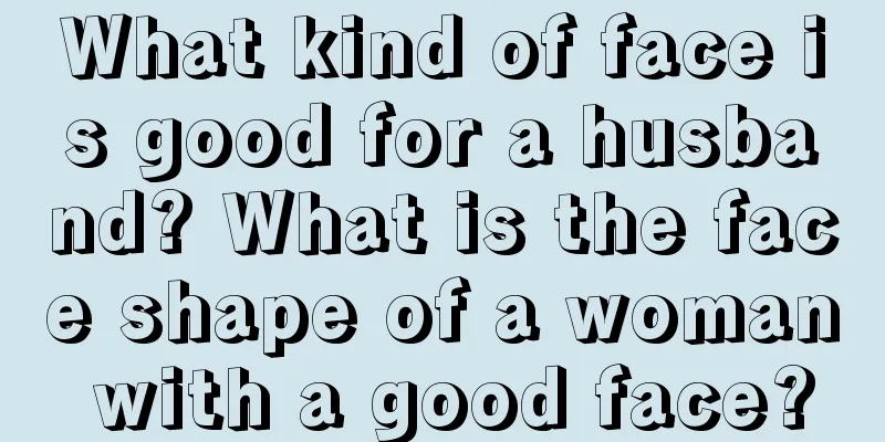 What kind of face is good for a husband? What is the face shape of a woman with a good face?