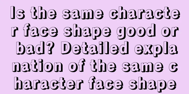 Is the same character face shape good or bad? Detailed explanation of the same character face shape