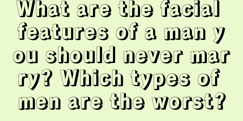 What are the facial features of a man you should never marry? Which types of men are the worst?