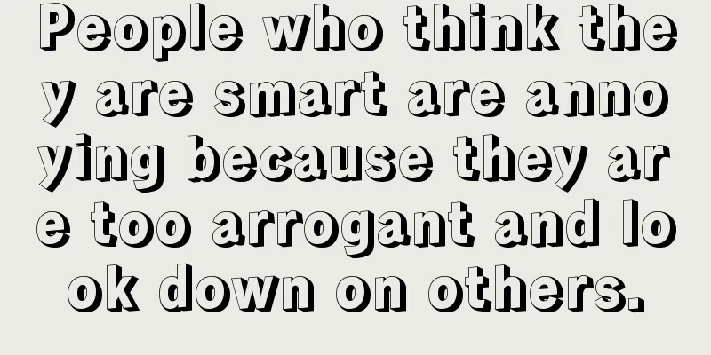 People who think they are smart are annoying because they are too arrogant and look down on others.