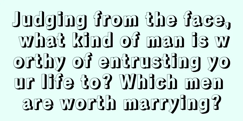 Judging from the face, what kind of man is worthy of entrusting your life to? Which men are worth marrying?